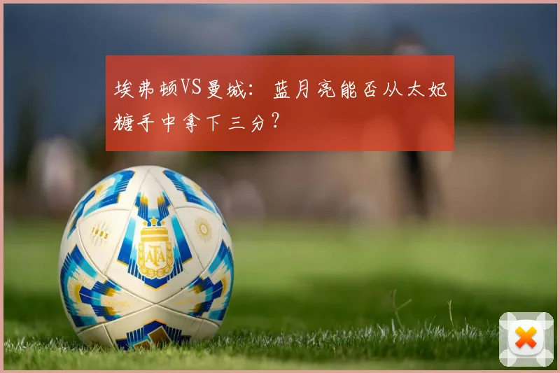 埃弗顿VS曼城：蓝月亮能否从太妃糖手中拿下三分？