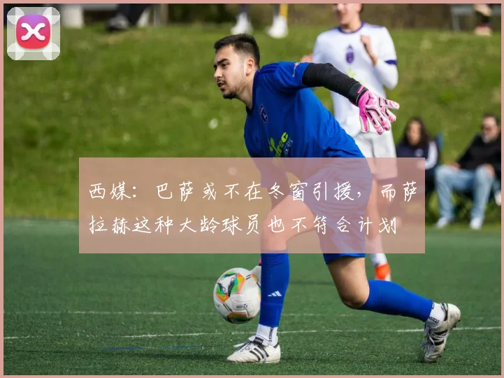 西媒：巴萨或不在冬窗引援，而萨拉赫这种大龄球员也不符合计划