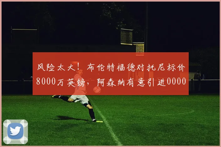 风险太大！布伦特福德对托尼标价8000万英镑，阿森纳有意引进0000644