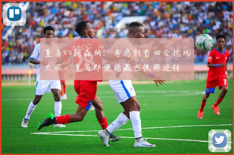 皇马vs阿森纳：考虑到首回合挖坑太深，皇马即便能赢也很那逆转