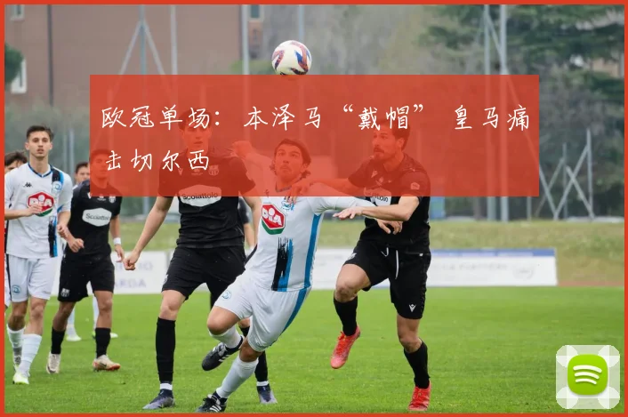 欧冠单场：本泽马“戴帽” 皇马痛击切尔西